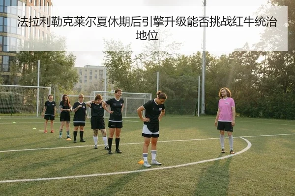 法拉利勒克莱尔夏休期后引擎升级能否挑战红牛统治地位