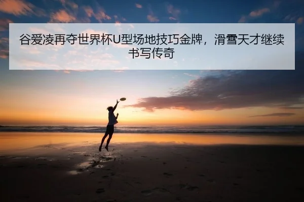 谷爱凌再夺世界杯U型场地技巧金牌，滑雪天才继续书写传奇