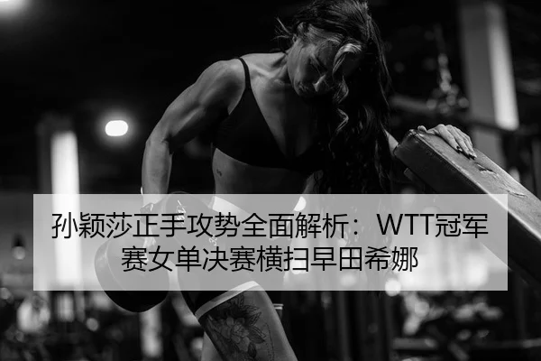 孙颖莎正手攻势全面解析：WTT冠军赛女单决赛横扫早田希娜